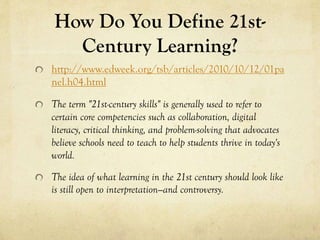 How Do You Define 21stCentury Learning?
http://www.edweek.org/tsb/articles/2010/10/12/01pa
nel.h04.html
The term "21st-century skills" is generally used to refer to
certain core competencies such as collaboration, digital
literacy, critical thinking, and problem-solving that advocates
believe schools need to teach to help students thrive in today's
world.
The idea of what learning in the 21st century should look like
is still open to interpretation—and controversy.

 
