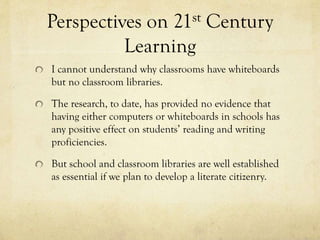 Perspectives on 21st Century
Learning
I cannot understand why classrooms have whiteboards
but no classroom libraries.
The research, to date, has provided no evidence that
having either computers or whiteboards in schools has
any positive effect on students’ reading and writing
proficiencies.
But school and classroom libraries are well established
as essential if we plan to develop a literate citizenry.

 
