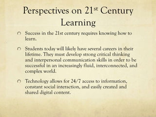 Perspectives on 21st Century
Learning
Success in the 21st century requires knowing how to
learn.
Students today will likely have several careers in their
lifetime. They must develop strong critical thinking
and interpersonal communication skills in order to be
successful in an increasingly fluid, interconnected, and
complex world.
Technology allows for 24/7 access to information,
constant social interaction, and easily created and
shared digital content.

 