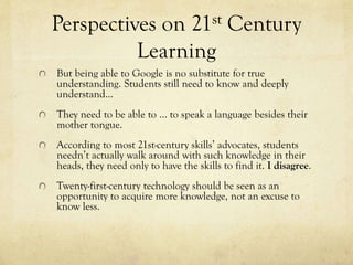 Perspectives on 21st Century
Learning
But being able to Google is no substitute for true
understanding. Students still need to know and deeply
understand...
They need to be able to … to speak a language besides their
mother tongue.
According to most 21st-century skills’ advocates, students
needn’t actually walk around with such knowledge in their
heads, they need only to have the skills to find it. I disagree.
Twenty-first-century technology should be seen as an
opportunity to acquire more knowledge, not an excuse to
know less.

 