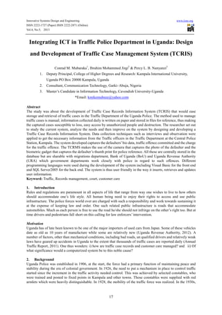 Innovative Systems Design and Engineering www.iiste.org
ISSN 2222-1727 (Paper) ISSN 2222-2871 (Online)
Vol.4, No.5, 2013
17
Integrating ICT in Traffic Police Department in Uganda: Design
and Development of Traffic Case Management System (TCRIS)
Conrad M. Mubaraka1
, Ibrahim Mohammed Jirgi2
& Percy L. B. Nanyanzi3
1. Deputy Principal, College of Higher Degrees and Research: Kampala International University,
Uganda PO Box 20000 Kampala, Uganda
2. Consultant, Communication Technology, Garki- Abuja, Nigeria
3. Master’s Candidate in Information Technology, Cavendish University-Uganda
*Email: kmikemubeee@yahoo.com
Abstract
The study was about the development of Traffic Case Records Information System (TCRIS) that would ease
storage and retrieval of traffic cases in the Traffic Department of the Uganda Police. The method used to manage
traffic cases is manual; information collected daily is written on paper and stored in files for reference, thus making
the captured cases susceptible to loss, easy access by unauthorized people and destruction. The researcher set out
to study the current system, analyze the needs and then improve on the system by designing and developing a
Traffic Case Records Information System. Data collection techniques such as interviews and observation were
applied to get the necessary information from the Traffic officers in the Traffic Department at the Central Police
Station, Kampala. The system developed captures the defaulters’bio data, traffic offence committed and the charge
for the traffic offence. The TCRMS makes the use of the camera that captures the photo of the defaulter and the
biometric gadget that captures the defaulter’s thumb print for police reference. All these are centrally stored in the
database but are sharable with migrations department, Bank of Uganda (BoU) and Uganda Revenue Authority
(URA) which government departments work closely with police in regard to such offences. Different
programming languages were used during the development of the system including Visual Basic for the front end
and SQL Server2005 for the back end. The system is thus user friendly in the way it inserts, retrieves and updates
user information.
Keyword: Traffic, Records management, court, customer care
1. Introduction
Rules and regulations are paramount in all aspects of life that range from way one wishes to live to how others
should accommodate one’s life style. All human being need to enjoy their rights to access and use public
infrastructure. The police forces world over are charged with such a responsibility and work towards sustaining it
at the expense of keeping law and order. One such related public infrastructure is roads that accommodate
automobiles. Much as each person is free to use the road he/she should not infringe on the other’s right too. But at
time drivers and pedestrians fall short on this calling for law enforcers’ intervention.
Motivation
Uganda has of late been known to be one of the major importers of used cars from Japan. Some of these vehicles
date as old as 10 years of manufacture while some are relatively new (Uganda Revenue Authority, 2012). A
number of factors, other than mechanical conditions, including bad roads, un qualified drivers and relatively weak
laws have geared up accidents in Uganda to the extent that thousands of traffic cases are reported daily (Annual
Traffic Report, 2011). One thus wonders: i) how are traffic case records and customer care managed? and ii) Of
what significance would a computerized system be to this noble cause?
2. Background
Uganda Police was established in 1906, at the start, the force had a primary function of maintaining peace and
stability during the era of colonial government. In 1926, the need to put a mechanism in place to control traffic
started since the increment in the traffic activity needed control. This was achieved by selected constables, who
were trained and posted to fixed points in Kampala and other towns. Those constables were supplied with red
armlets which were heavily distinguishable. In 1928, the mobility of the traffic force was realized. In the 1930s,
 