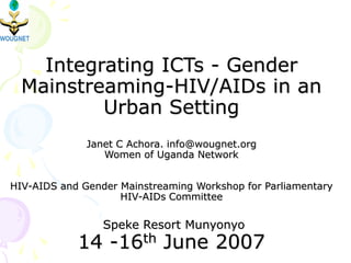 Integrating ICTs - Gender
Mainstreaming-HIV/AIDs in an
Urban Setting
Janet C Achora. info@wougnet.org
Women of Uganda Network
HIV-AIDS and Gender Mainstreaming Workshop for Parliamentary
HIV-AIDs Committee
Speke Resort Munyonyo
14 -16th June 2007
 