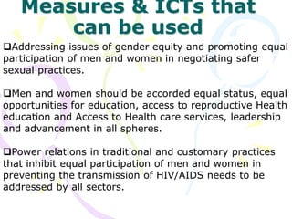 Measures & ICTs that
can be used
Addressing issues of gender equity and promoting equal
participation of men and women in negotiating safer
sexual practices.
Men and women should be accorded equal status, equal
opportunities for education, access to reproductive Health
education and Access to Health care services, leadership
and advancement in all spheres.
Power relations in traditional and customary practices
that inhibit equal participation of men and women in
preventing the transmission of HIV/AIDS needs to be
addressed by all sectors.
 