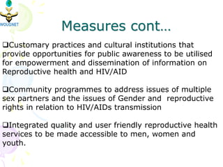Measures cont…
Customary practices and cultural institutions that
provide opportunities for public awareness to be utilised
for empowerment and dissemination of information on
Reproductive health and HIV/AID
Community programmes to address issues of multiple
sex partners and the issues of Gender and reproductive
rights in relation to HIV/AIDs transmission
Integrated quality and user friendly reproductive health
services to be made accessible to men, women and
youth.
 