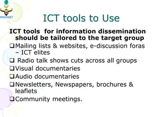 ICT tools to Use
ICT tools for information dissemination
should be tailored to the target group
Mailing lists & websites, e-discussion foras
– ICT elites
 Radio talk shows cuts across all groups
Visual documentaries
Audio documentaries
Newsletters, Newspapers, brochures &
leaflets
Community meetings.
 