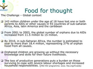 Food for thought
The Challenge – Global context
 143 million children under the age of 18 have lost one or both
parents to AIDs or other causes in 93 countries of sub-saharan
Africa, Asia, latin America and the caribbean
 From 2001 to 2003, the global number of orphans due to AIDs
increased from 11.5 million to 15 million.
 By 2010, in sub-Saharan Africa, the number is estimated to
soar to more than 18.4 million, representing 37% of orphan
hood from all causes.
 Orphaned children are growing up without the necessary
knowledge and skills for their future livelihoods.
 The loss of productive generations puts a burden on those
surviving to cope with severe labour shortages and increased
household responsibilities. (FAO HIV programme. www. Fao.org/hivaids)
 