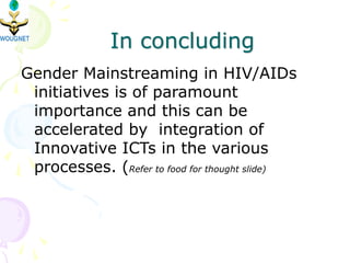 In concluding
Gender Mainstreaming in HIV/AIDs
initiatives is of paramount
importance and this can be
accelerated by integration of
Innovative ICTs in the various
processes. (Refer to food for thought slide)
 