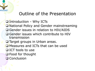 Outline of the Presentation
 Introduction - Why ICTs
 National Policy and Gender mainstreaming
 Gender issues in relation to HIV/AIDS
 Gender issues which contribute to HIV
transmission
 Target groups in Urban areas.
 Measures and ICTs that can be used
 ICT tools to use
 Food for thought
 Conclusion
 