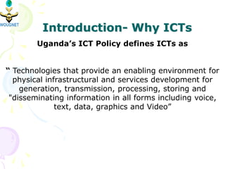 Introduction- Why ICTs
Uganda’s ICT Policy defines ICTs as
“ Technologies that provide an enabling environment for
physical infrastructural and services development for
generation, transmission, processing, storing and
"disseminating information in all forms including voice,
text, data, graphics and Video”
 