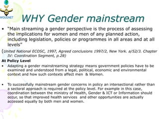 WHY Gender mainstream
• “Main streaming a gender perspective is the process of assessing
the implications for women and men of any planned action,
including legislation, policies or programmes in all areas and at all
levels”
(United National ECOSC, 1997, Agreed conclusions 1997/2, New York. a/52/3. Chapter
IV: Coordination Segment, p.28)
At Policy Level
• Adapting a gender mainstreaming strategy means government policies have to be
examined and understood from a legal, political, economic and environmental
context and how such contexts affect men & Women.
• To successfully mainstream gender concerns in policy an intersectional rather than
a sectoral approach is required at the policy level. For example in this case,
coordination between the ministry of Health, Gender & ICT or Information should
occur, so that improved health services and other opportunities are actually
accessed equally by both men and women.
 