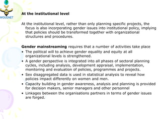 At the institutional level
At the institutional level, rather than only planning specific projects, the
focus is also incorporating gender issues into institutional policy, implying
that policies should be transformed together with organizational
structures and procedures.
Gender mainstreaming requires that a number of activities take place
• The political will to achieve gender equality and equity at all
organizational levels is strengthened.
• A gender perspective is integrated into all phases of sectoral planning
cycles, including analysis, development appraisal, implementation,
monitoring and evaluation of policies, programmes and projects.
• Sex disaggregated data is used in statistical analysis to reveal how
policies impact differently on women and men.
• Capacity building in gender awareness, analysis and planning is provided
for decision makers, senior managers and other personnel
• Linkages between the organisations partners in terms of gender issues
are forged.
 