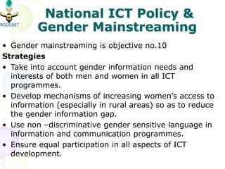 • Gender mainstreaming is objective no.10
Strategies
• Take into account gender information needs and
interests of both men and women in all ICT
programmes.
• Develop mechanisms of increasing women’s access to
information (especially in rural areas) so as to reduce
the gender information gap.
• Use non –discriminative gender sensitive language in
information and communication programmes.
• Ensure equal participation in all aspects of ICT
development.
National ICT Policy &
Gender Mainstreaming
 