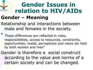 Gender Issues in
relation to HIV/AIDs
Gender – Meaning
Relationship and interactions between
male and females in the society.
“ These differences are reflected in roles,
responsibilities, access to resources, constraints,
opportunities, needs, perceptions and views etc held
by both women and men”
Gender is therefore a social construct
according to the value and norms of a
certain society and can be changed.
 
