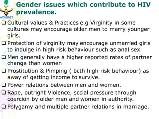  Cultural values & Practices e.g Virginity in some
cultures may encourage older men to marry younger
girls.
 Protection of virginity may encourage unmarried girls
to indulge in high risk behaviour such as anal sex.
 Men generally have a higher reported rates of partner
change than women
 Prostitution & Pimping ( both high risk behaviour) as
away of getting income to survive.
 Power relations between men and women.
 Rape, outright Violence, social pressure through
coercion by older men and women in authority.
 Polygamy and multiple partner relations in marriage.
Gender issues which contribute to HIV
prevalence.
 