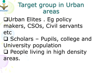 Target group in Urban
areas
Urban Elites . Eg policy
makers, CSOs, Civil servants
etc
 Scholars – Pupils, college and
University population
 People living in high density
areas.
 