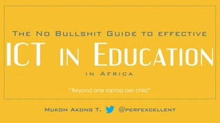 i n A f r i c a
Mukom Akong T. @perfexcellent
The No Bullshit Guide to effective
ICT!in!Education
“Beyond one laptop per child”
 