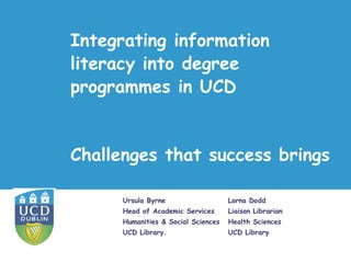 Integrating information
literacy into degree
programmes in UCD


Challenges that success brings

      Ursula Byrne                   Lorna Dodd
      Head of Academic Services      Liaison Librarian
      Humanities & Social Sciences   Health Sciences
      UCD Library.                   UCD Library
 