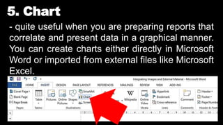 5. Chart
- quite useful when you are preparing reports that
correlate and present data in a graphical manner.
You can create charts either directly in Microsoft
Word or imported from external files like Microsoft
Excel.
 