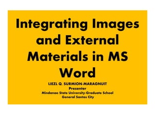 Integrating Images
and External
Materials in MS
Word
LIEZL Q. SURMION-MARAGNUIT
Presenter
Mindanao State University-Graduate School
General Santos City
 