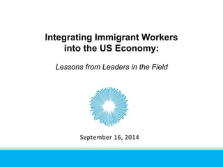 Integrating Immigrant Workers 
into the US Economy: 
Lessons from Leaders in the Field 
September 16, 2014 
 