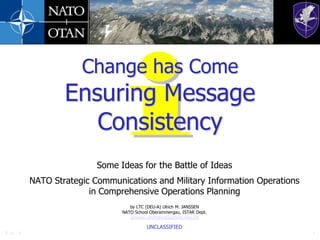 29-Jun-11 1 Change has ComeEnsuring Message Consistency Some Ideas for the Battle of Ideas NATO Strategic Communications and Military Information Operations in Comprehensive Operations Planning by LTC (DEU-A) Ulrich M. JANSSEN NATO School Oberammergau, ISTAR Dept. janssen.ulrich@natoschool.nato.int UNCLASSIFIED 29-Jun-11 1 29-Jun-11 1 29-Jun-11 1 UNCLASSIFIED 