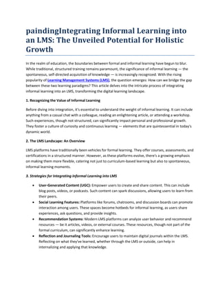 paindingIntegrating Informal Learning into
an LMS: The Unveiled Potential for Holistic
Growth
In the realm of education, the boundaries between formal and informal learning have begun to blur.
While traditional, structured training remains paramount, the significance of informal learning — the
spontaneous, self-directed acquisition of knowledge — is increasingly recognized. With the rising
popularity of Learning Management Systems (LMS), the question emerges: How can we bridge the gap
between these two learning paradigms? This article delves into the intricate process of integrating
informal learning into an LMS, transforming the digital learning landscape.
1. Recognizing the Value of Informal Learning
Before diving into integration, it's essential to understand the weight of informal learning. It can include
anything from a casual chat with a colleague, reading an enlightening article, or attending a workshop.
Such experiences, though not structured, can significantly impact personal and professional growth.
They foster a culture of curiosity and continuous learning — elements that are quintessential in today's
dynamic world.
2. The LMS Landscape: An Overview
LMS platforms have traditionally been vehicles for formal learning. They offer courses, assessments, and
certifications in a structured manner. However, as these platforms evolve, there's a growing emphasis
on making them more flexible, catering not just to curriculum-based learning but also to spontaneous,
informal learning moments.
3. Strategies for Integrating Informal Learning into LMS
 User-Generated Content (UGC): Empower users to create and share content. This can include
blog posts, videos, or podcasts. Such content can spark discussions, allowing users to learn from
their peers.
 Social Learning Features: Platforms like forums, chatrooms, and discussion boards can promote
interaction among users. These spaces become hotbeds for informal learning, as users share
experiences, ask questions, and provide insights.
 Recommendation Systems: Modern LMS platforms can analyze user behavior and recommend
resources — be it articles, videos, or external courses. These resources, though not part of the
formal curriculum, can significantly enhance learning.
 Reflection and Journaling Tools: Encourage users to maintain digital journals within the LMS.
Reflecting on what they've learned, whether through the LMS or outside, can help in
internalizing and applying that knowledge.
 