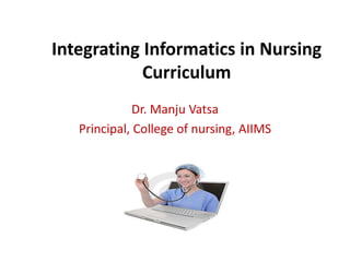 Integrating Informatics in Nursing 
Curriculum 
Dr. Manju Vatsa 
Principal, College of nursing, AIIMS 
 