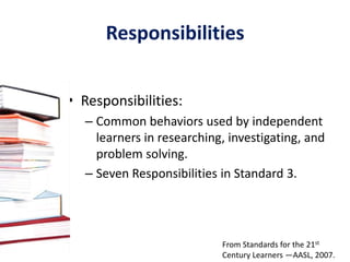3.2 Dispositions in Action 3.2.1  Demonstrate leadership and confidence by           presenting ideas to others in both formal                  and informal situations.3.2.2  Show social responsibility by participating                    actively with others in learning situations                   and by contributing questions and ideas                   during group discussions. 3.2.3  Demonstrate teamwork by working 		    productively with others. From Standards for the 21st Century Learners —AASL, 2007.