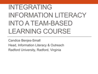 INTEGRATING
INFORMATION LITERACY
INTO A TEAM-BASED
LEARNING COURSE
Candice Benjes-Small
Head, Information Literacy & Outreach
Radford University, Radford, Virginia
 