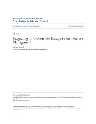 Association for Information Systems
AIS Electronic Library (AISeL)
Wirtschaftinformatik Proceedings 2011                                                                              Wirtschaftinformatik



1-1-2011

Integrating Innovation into Enterprise Architecture
Management
Michael Rohloff
University of Potsdam, michael.rohloff@wi.uni-potsdam.de




Recommended Citation
Rohloff, Michael, "Integrating Innovation into Enterprise Architecture Management" (2011). Wirtschaftinformatik Proceedings 2011.
Paper 37.
http://aisel.aisnet.org/wi2011/37


This material is brought to you by the Wirtschaftinformatik at AIS Electronic Library (AISeL). It has been accepted for inclusion in
Wirtschaftinformatik Proceedings 2011 by an authorized administrator of AIS Electronic Library (AISeL). For more information, please contact
elibrary@aisnet.org.
 