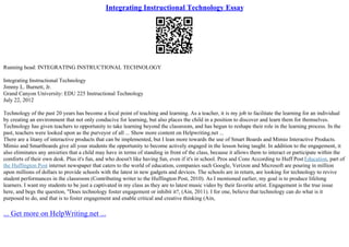 Integrating Instructional Technology Essay
Running head: INTEGRATING INSTRUCTIONAL TECHNOLOGY
Integrating Instructional Technology
Jimmy L. Burnett, Jr.
Grand Canyon University: EDU 225 Instructional Technology
July 22, 2012
Technology of the past 20 years has become a focal point of teaching and learning. As a teacher, it is my job to facilitate the learning for an individual
by creating an environment that not only conducive for learning, but also places the child in a position to discover and learn them for themselves.
Technology has given teachers to opportunity to take learning beyond the classroom, and has begun to reshape their role in the learning process. In the
past, teachers were looked upon as the purveyor of all ... Show more content on Helpwriting.net ...
There are a litany of interactive products that can be implemented, but I lean more towards the use of Smart Boards and Mimio Interactive Products.
Mimio and Smartboards give all your students the opportunity to become actively engaged in the lesson being taught. In addition to the engagement, it
also eliminates any anxieties that a child may have in terms of standing in front of the class, because it allows them to interact or participate within the
comforts of their own desk. Plus it's fun, and who doesn't like having fun, even if it's in school. Pros and Cons According to Huff Post Education, part of
the Huffington Post internet newspaper that caters to the world of education, companies such Google, Verizon and Microsoft are pouring in million
upon millions of dollars to provide schools with the latest in new gadgets and devices. The schools are in return, are looking for technology to revive
student performances in the classroom (Contributing writer to the Huffington Post, 2010). As I mentioned earlier, my goal is to produce lifelong
learners. I want my students to be just a captivated in my class as they are to latest music video by their favorite artist. Engagement is the true issue
here, and begs the question, "Does technology foster engagement or inhibit it?, (Ain, 2011). I for one, believe that technology can do what is it
purposed to do, and that is to foster engagement and enable critical and creative thinking (Ain,
... Get more on HelpWriting.net ...
 