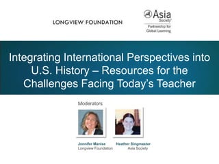 Moderators
Jennifer Manise Heather Singmaster
Longview Foundation Asia Society
Integrating International Perspectives into
U.S. History – Resources for the
Challenges Facing Today’s Teacher
 