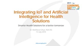 Integrating IoT and Artificial
Intelligence for Health
Solutions
Smarter Health Solutions for a better tomorrow
#ISSLearningDay2018
Dr. Matthew Chua, NUS-ISS
13 July 2018
 