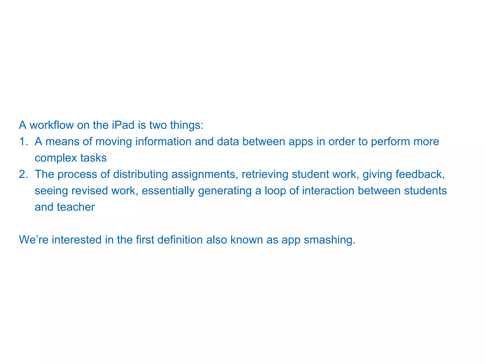 A workflow on the iPad is two things:
1. A means of moving information and data between apps in order to perform more
complex tasks
2. The process of distributing assignments, retrieving student work, giving feedback,
seeing revised work, essentially generating a loop of interaction between students
and teacher
We’re interested in the first definition also known as app smashing.
 