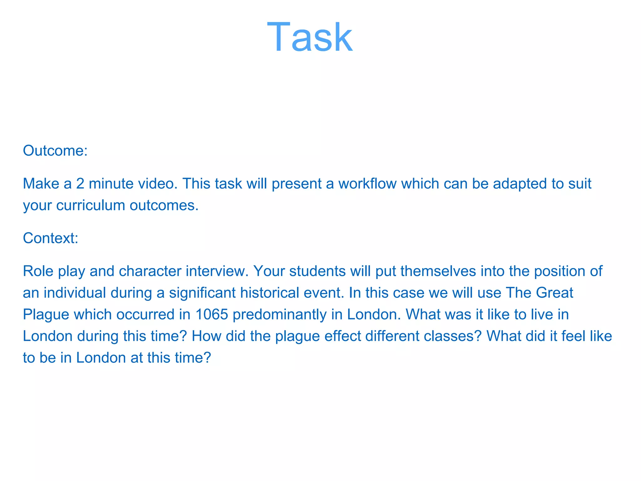 Outcome:
Make a 2 minute video. This task will present a workflow which can be adapted to suit
your curriculum outcomes.
Context:
Role play and character interview. Your students will put themselves into the position of
an individual during a significant historical event. In this case we will use The Great
Plague which occurred in 1065 predominantly in London. What was it like to live in
London during this time? How did the plague effect different classes? What did it feel like
to be in London at this time?
Task
 
