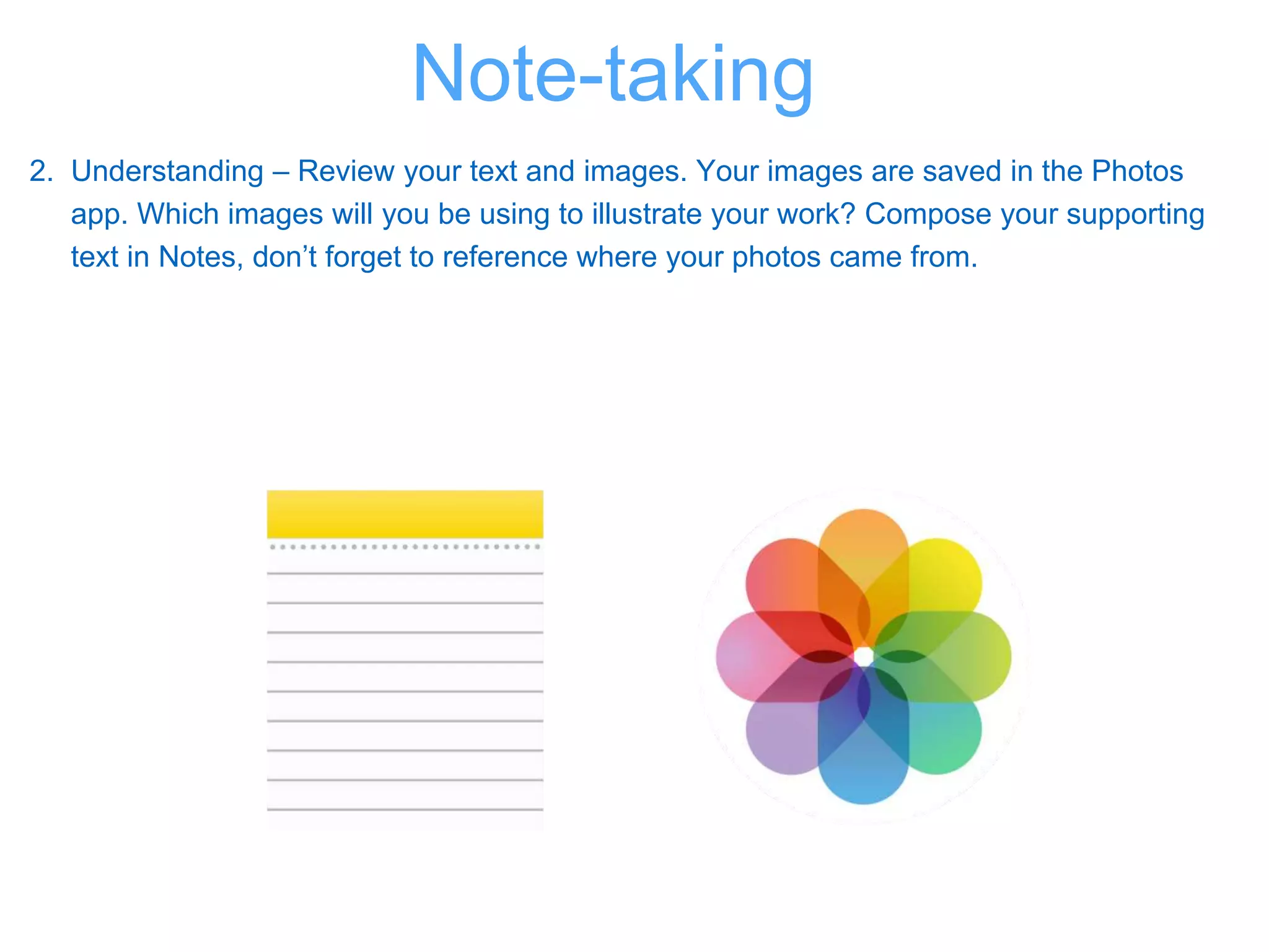 2. Understanding – Review your text and images. Your images are saved in the Photos
app. Which images will you be using to illustrate your work? Compose your supporting
text in Notes, don’t forget to reference where your photos came from.
Note-taking
 