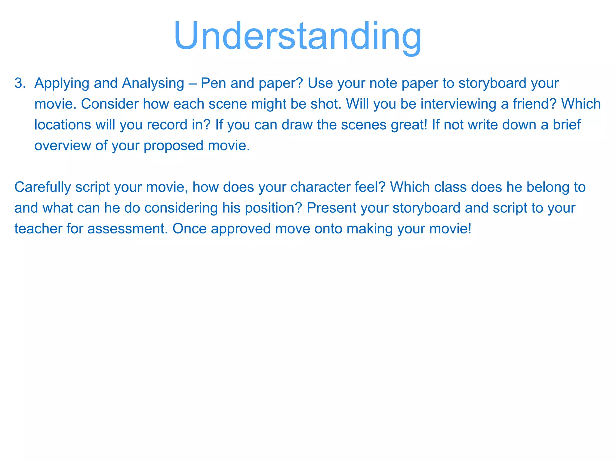 3. Applying and Analysing – Pen and paper? Use your note paper to storyboard your
movie. Consider how each scene might be shot. Will you be interviewing a friend? Which
locations will you record in? If you can draw the scenes great! If not write down a brief
overview of your proposed movie.
Carefully script your movie, how does your character feel? Which class does he belong to
and what can he do considering his position? Present your storyboard and script to your
teacher for assessment. Once approved move onto making your movie!
Understanding
 