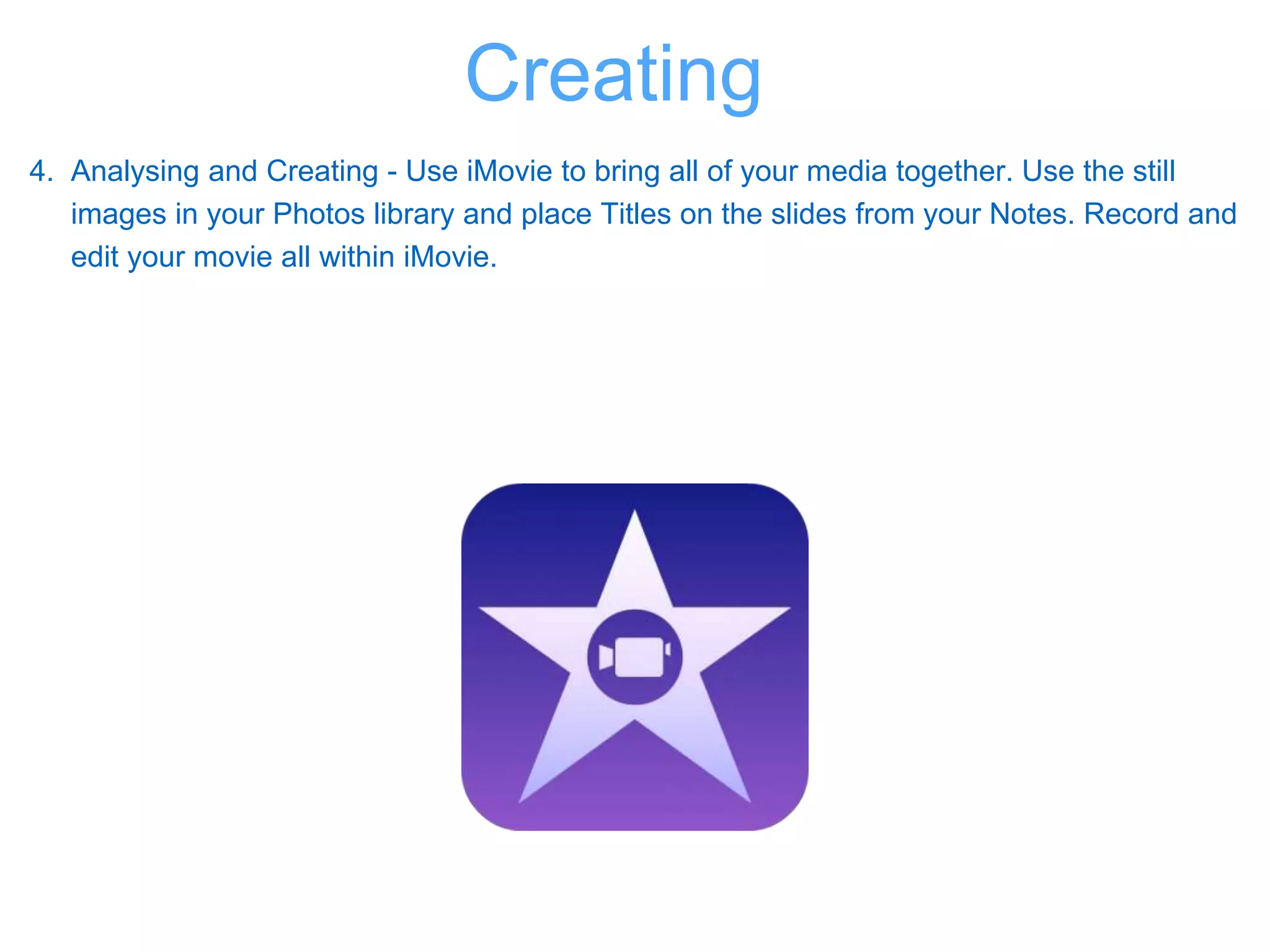 4. Analysing and Creating - Use iMovie to bring all of your media together. Use the still
images in your Photos library and place Titles on the slides from your Notes. Record and
edit your movie all within iMovie.
Creating
 