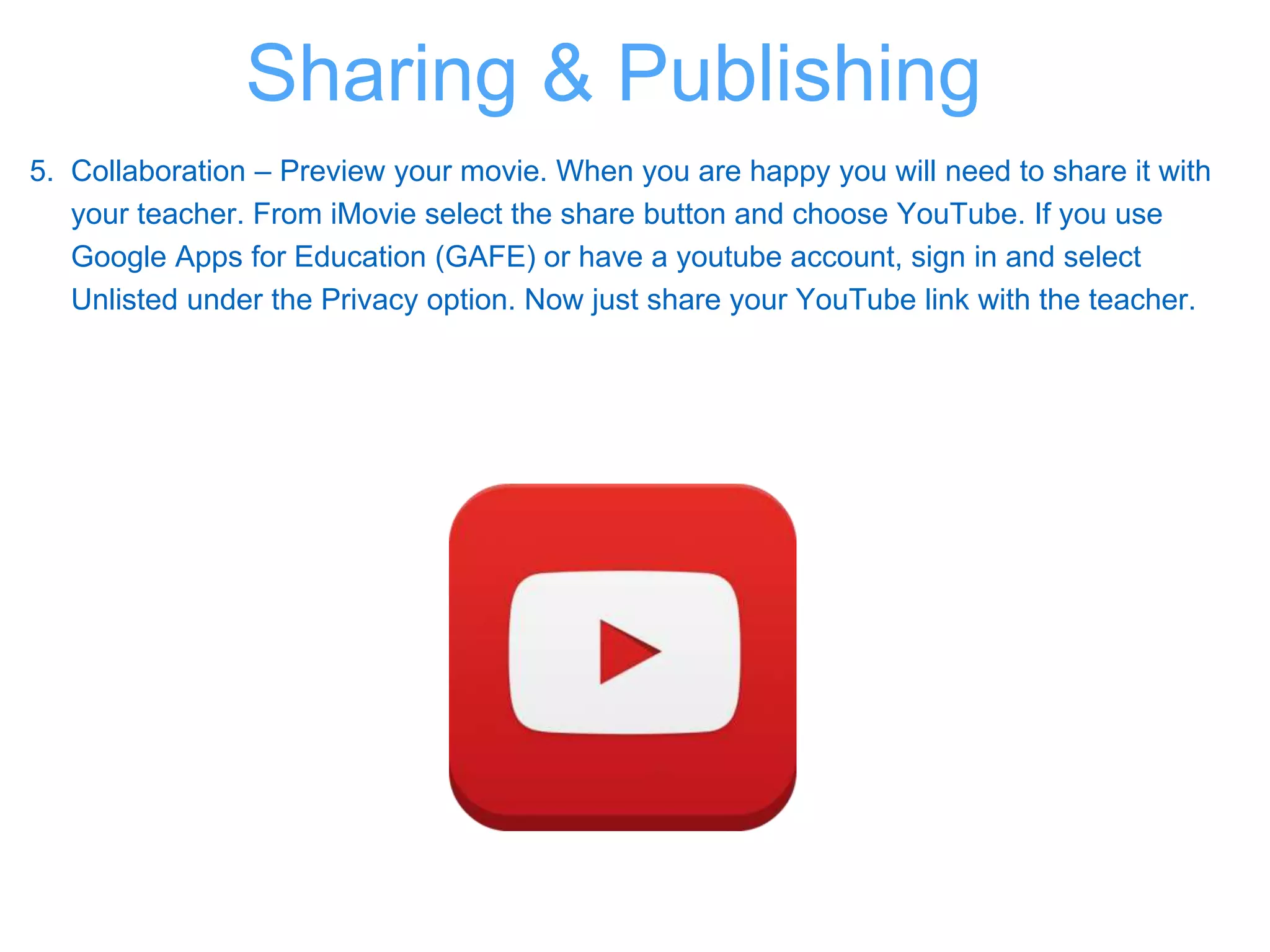5. Collaboration – Preview your movie. When you are happy you will need to share it with
your teacher. From iMovie select the share button and choose YouTube. If you use
Google Apps for Education (GAFE) or have a youtube account, sign in and select
Unlisted under the Privacy option. Now just share your YouTube link with the teacher.
Sharing & Publishing
 