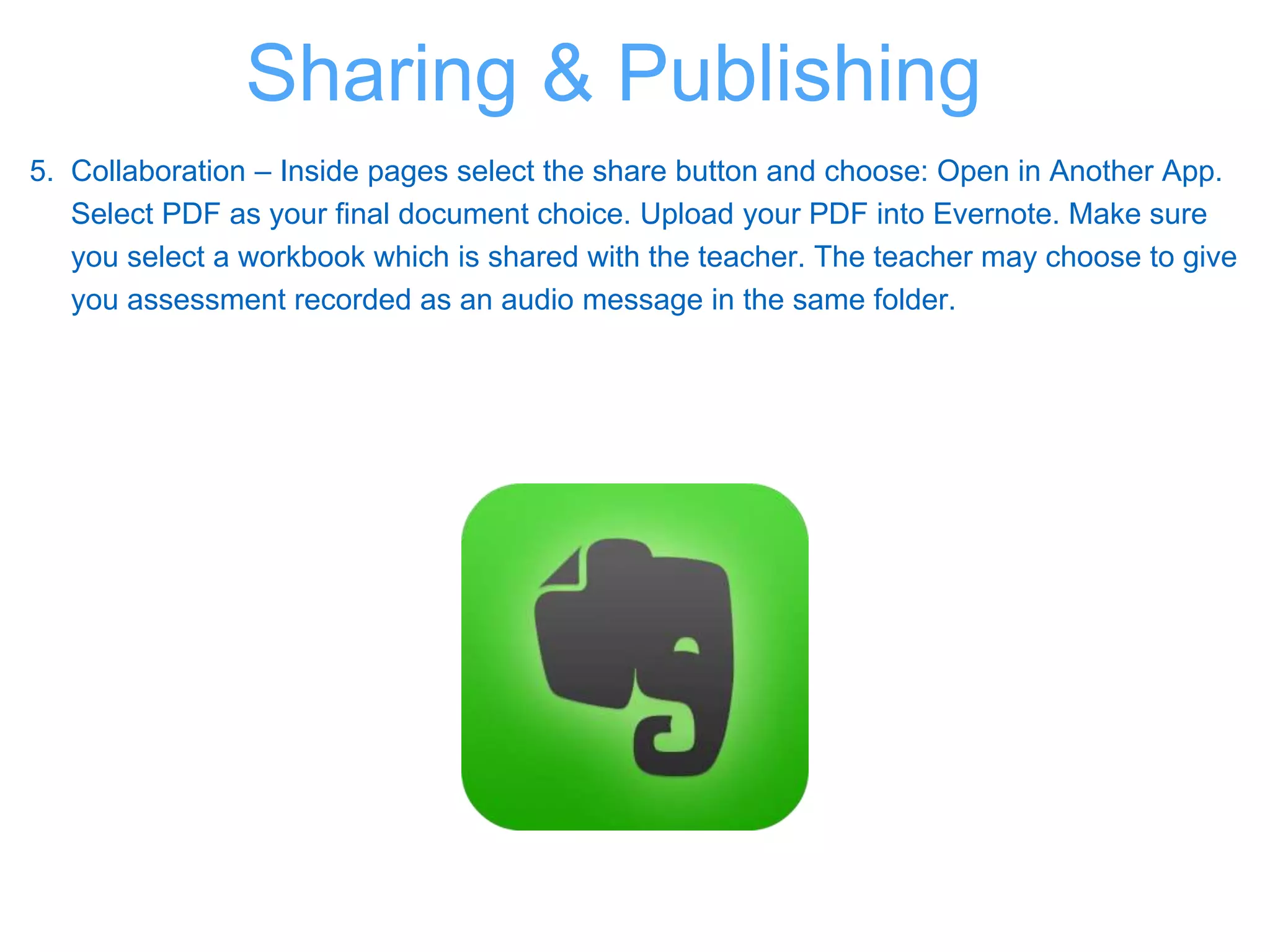 5. Collaboration – Inside pages select the share button and choose: Open in Another App.
Select PDF as your final document choice. Upload your PDF into Evernote. Make sure
you select a workbook which is shared with the teacher. The teacher may choose to give
you assessment recorded as an audio message in the same folder.
Sharing & Publishing
 