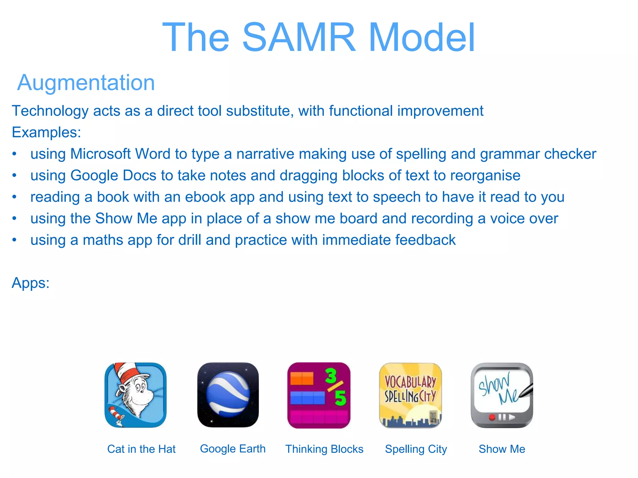 The SAMR Model
Augmentation
Technology acts as a direct tool substitute, with functional improvement
Examples:
• using Microsoft Word to type a narrative making use of spelling and grammar checker
• using Google Docs to take notes and dragging blocks of text to reorganise
• reading a book with an ebook app and using text to speech to have it read to you
• using the Show Me app in place of a show me board and recording a voice over
• using a maths app for drill and practice with immediate feedback
Apps:
Cat in the Hat Google Earth Thinking Blocks Spelling City Show Me
 