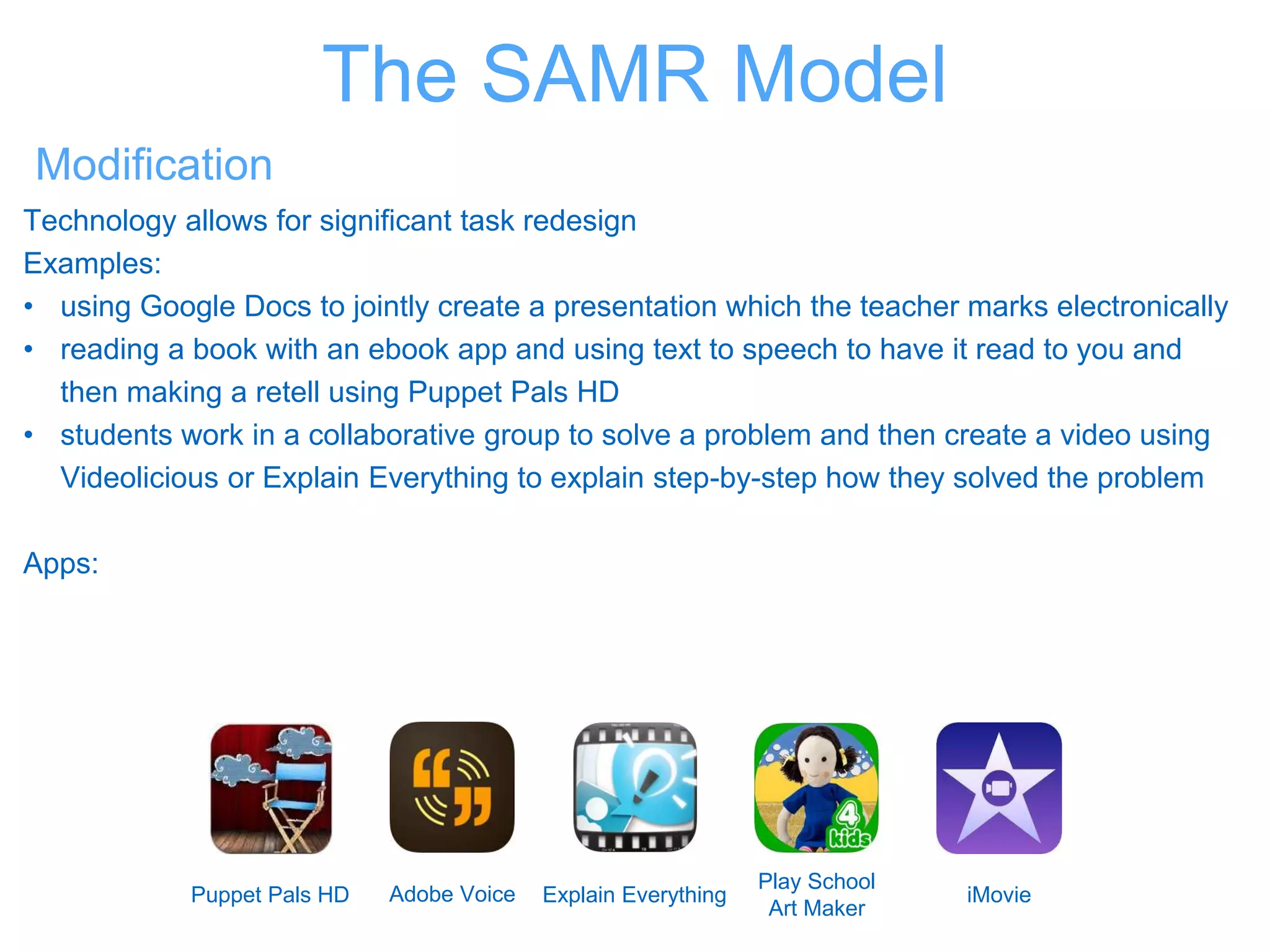 Modification
Technology allows for significant task redesign
Examples:
• using Google Docs to jointly create a presentation which the teacher marks electronically
• reading a book with an ebook app and using text to speech to have it read to you and
then making a retell using Puppet Pals HD
• students work in a collaborative group to solve a problem and then create a video using
Videolicious or Explain Everything to explain step-by-step how they solved the problem
Apps:
Puppet Pals HD Adobe Voice Explain Everything
Play School
Art Maker
iMovie
The SAMR Model
 