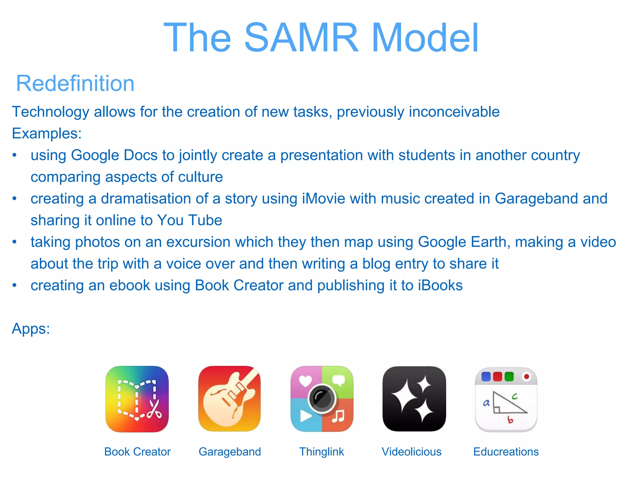 Redefinition
Technology allows for the creation of new tasks, previously inconceivable
Examples:
• using Google Docs to jointly create a presentation with students in another country
comparing aspects of culture
• creating a dramatisation of a story using iMovie with music created in Garageband and
sharing it online to You Tube
• taking photos on an excursion which they then map using Google Earth, making a video
about the trip with a voice over and then writing a blog entry to share it
• creating an ebook using Book Creator and publishing it to iBooks
Apps:
Book Creator Garageband Thinglink Videolicious Educreations
The SAMR Model
 
