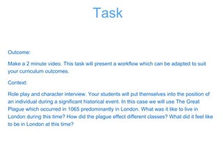 Outcome:
Make a 2 minute video. This task will present a workflow which can be adapted to suit
your curriculum outcomes.
Context:
Role play and character interview. Your students will put themselves into the position of
an individual during a significant historical event. In this case we will use The Great
Plague which occurred in 1065 predominantly in London. What was it like to live in
London during this time? How did the plague effect different classes? What did it feel like
to be in London at this time?
Task
 