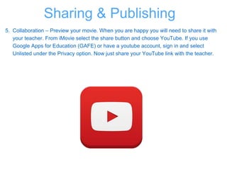 5. Collaboration – Preview your movie. When you are happy you will need to share it with
your teacher. From iMovie select the share button and choose YouTube. If you use
Google Apps for Education (GAFE) or have a youtube account, sign in and select
Unlisted under the Privacy option. Now just share your YouTube link with the teacher.
Sharing & Publishing
 