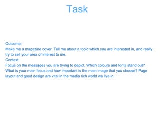 Outcome:
Make me a magazine cover. Tell me about a topic which you are interested in, and really
try to sell your area of interest to me.
Context:
Focus on the messages you are trying to depict. Which colours and fonts stand out?
What is your main focus and how important is the main image that you choose? Page
layout and good design are vital in the media rich world we live in.
Task
 