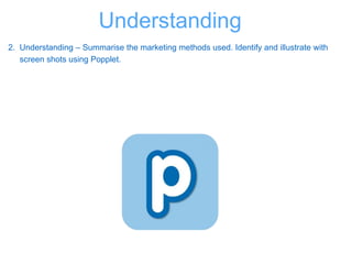 2. Understanding – Summarise the marketing methods used. Identify and illustrate with
screen shots using Popplet.
Understanding
 