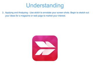 3. Applying and Analysing - Use skitch to annotate your screen shots. Begin to sketch out
your ideas for a magazine or web page to market your interest.
Understanding
 