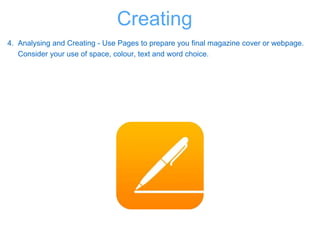 4. Analysing and Creating - Use Pages to prepare you final magazine cover or webpage.
Consider your use of space, colour, text and word choice.
Creating
 