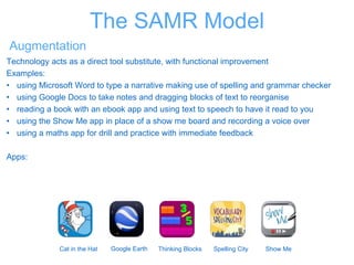 The SAMR Model
Augmentation
Technology acts as a direct tool substitute, with functional improvement
Examples:
• using Microsoft Word to type a narrative making use of spelling and grammar checker
• using Google Docs to take notes and dragging blocks of text to reorganise
• reading a book with an ebook app and using text to speech to have it read to you
• using the Show Me app in place of a show me board and recording a voice over
• using a maths app for drill and practice with immediate feedback
Apps:
Cat in the Hat Google Earth Thinking Blocks Spelling City Show Me
 